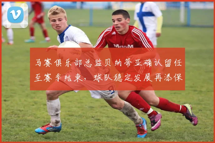 马赛俱乐部总监贝纳蒂亚确认留任至赛季结束，球队稳定发展再添保障
