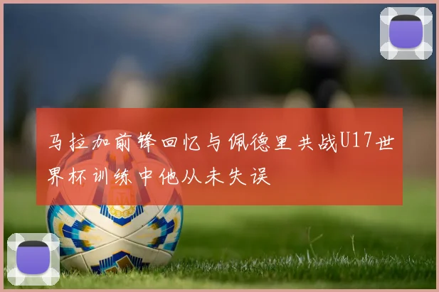 马拉加前锋回忆与佩德里共战U17世界杯训练中他从未失误