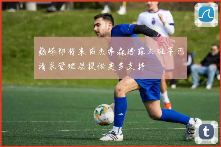 巅峰即将来临杰弗森透露文班早已请求管理层提供更多支持