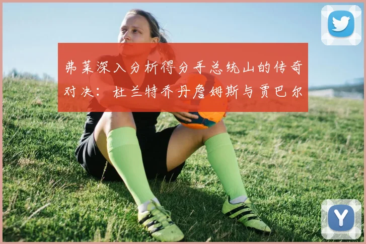 弗莱深入分析得分手总统山的传奇对决：杜兰特乔丹詹姆斯与贾巴尔的伟大之路