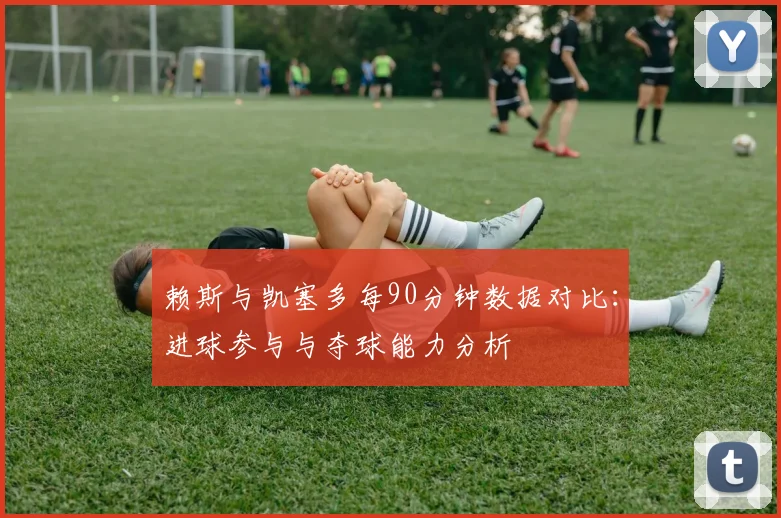 赖斯与凯塞多每90分钟数据对比：进球参与与夺球能力分析