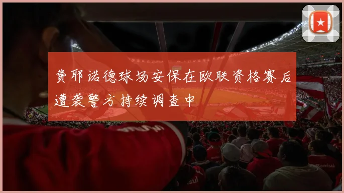 费耶诺德球场安保在欧联资格赛后遭袭警方持续调查中