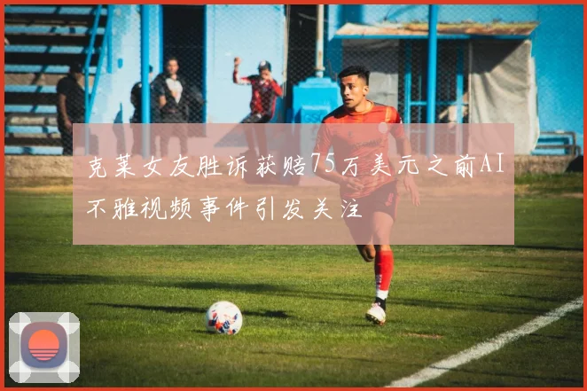 克莱女友胜诉获赔75万美元之前AI不雅视频事件引发关注