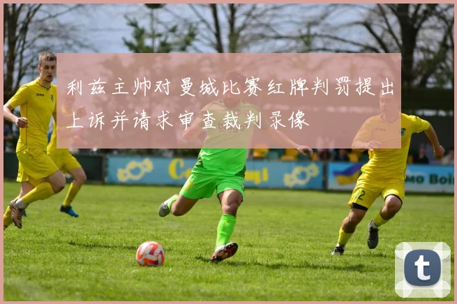 利兹主帅对曼城比赛红牌判罚提出上诉并请求审查裁判录像