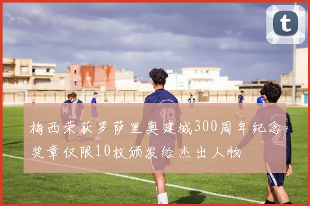 梅西荣获罗萨里奥建城300周年纪念奖章仅限10枚颁发给杰出人物