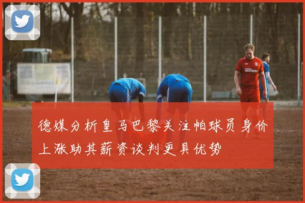 德媒分析皇马巴黎关注帕球员身价上涨助其薪资谈判更具优势