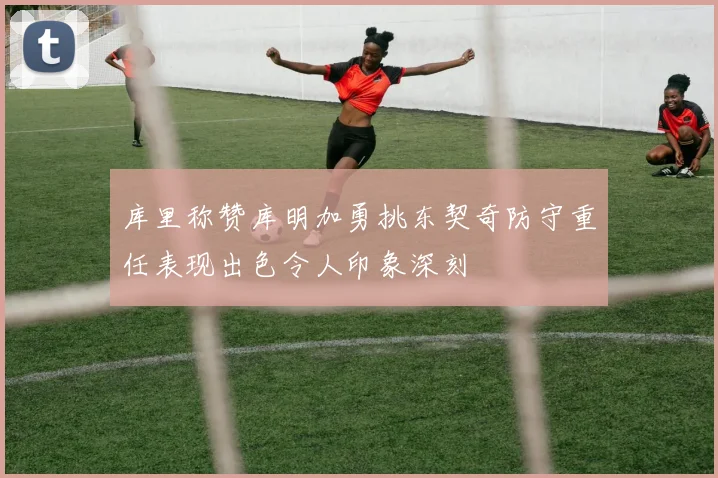 库里称赞库明加勇挑东契奇防守重任表现出色令人印象深刻