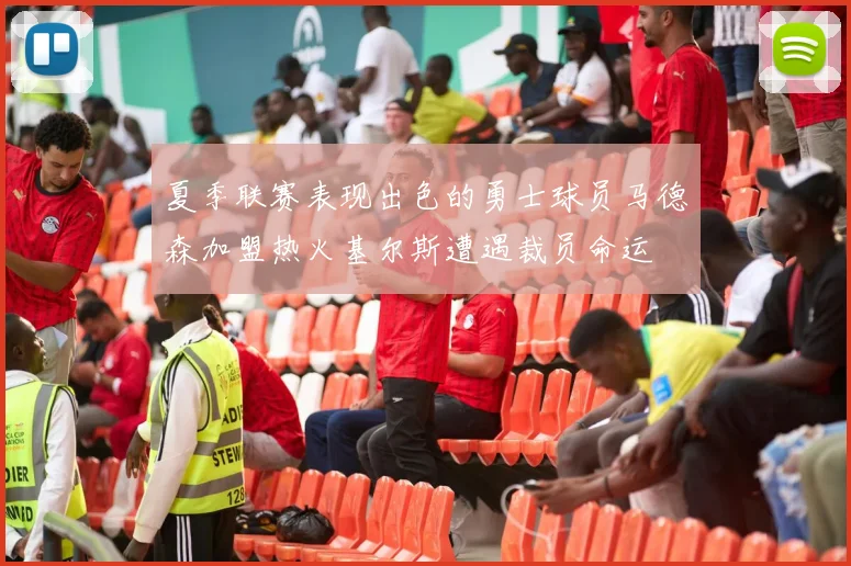 夏季联赛表现出色的勇士球员马德森加盟热火基尔斯遭遇裁员命运
