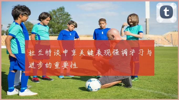 杜兰特谈申京关键表现强调学习与进步的重要性