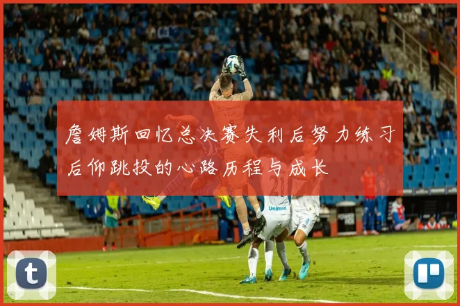 詹姆斯回忆总决赛失利后努力练习后仰跳投的心路历程与成长