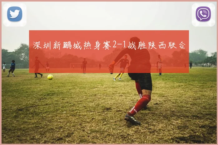 深圳新鹏城热身赛2-1战胜陕西联合