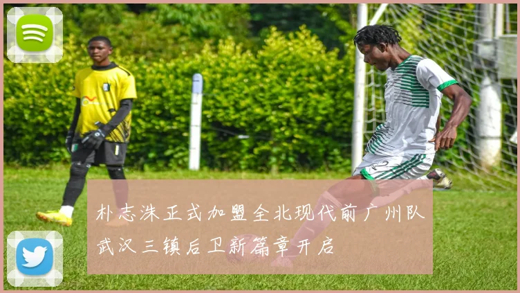 朴志洙正式加盟全北现代前广州队武汉三镇后卫新篇章开启