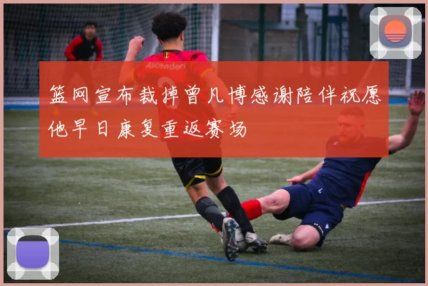 篮网宣布裁掉曾凡博感谢陪伴祝愿他早日康复重返赛场