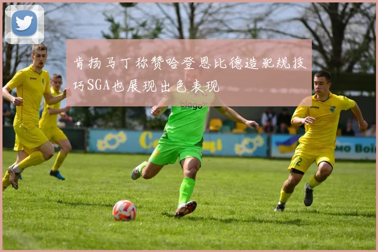 肯扬马丁称赞哈登恩比德造犯规技巧SGA也展现出色表现