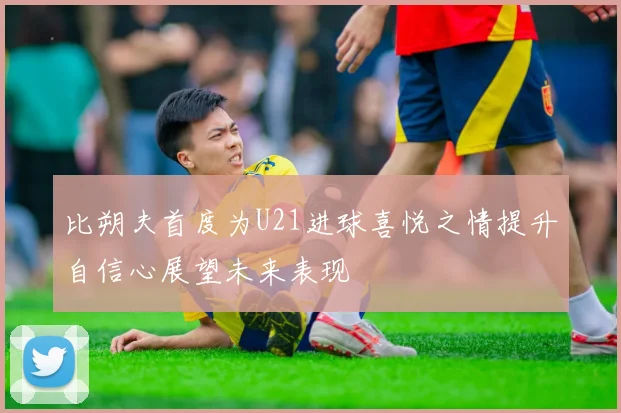 比朔夫首度为U21进球喜悦之情提升自信心展望未来表现