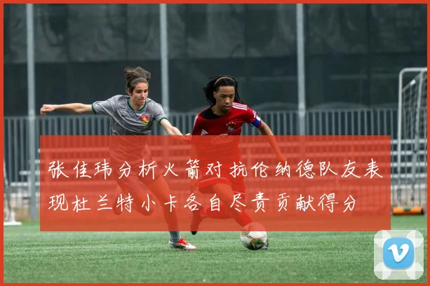 张佳玮分析火箭对抗伦纳德队友表现杜兰特小卡各自尽责贡献得分