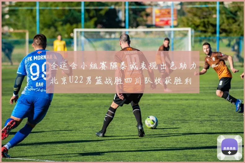 全运会小组赛隰泰诚表现出色助力北京U22男篮战胜四川队收获胜利