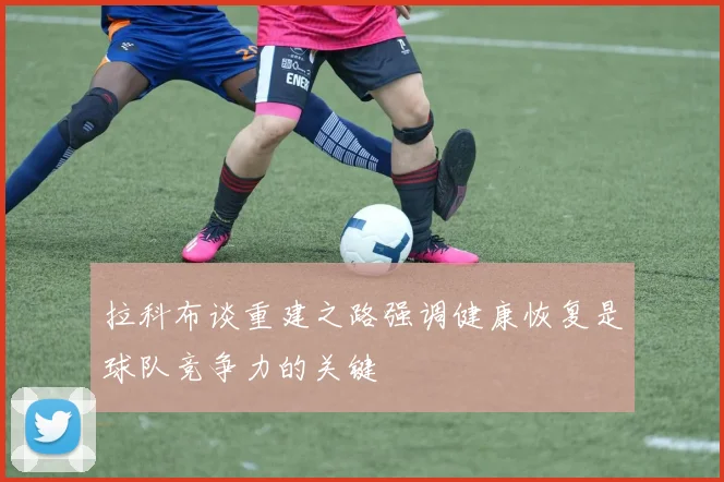 拉科布谈重建之路强调健康恢复是球队竞争力的关键