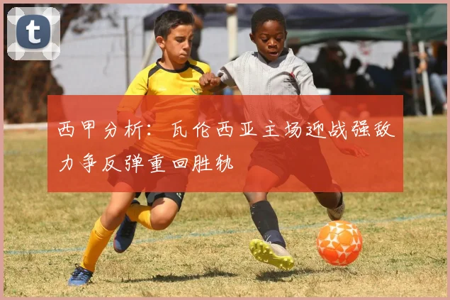 西甲分析：瓦伦西亚主场迎战强敌力争反弹重回胜轨