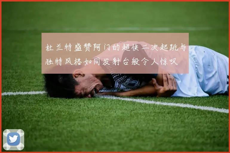 杜兰特盛赞阿门的超快二次起跳与独特风格如同发射台般令人惊叹
