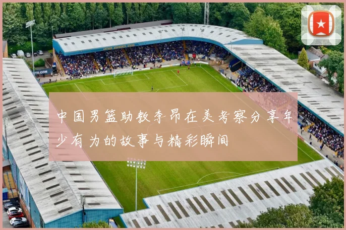 中国男篮助教李昂在美考察分享年少有为的故事与精彩瞬间