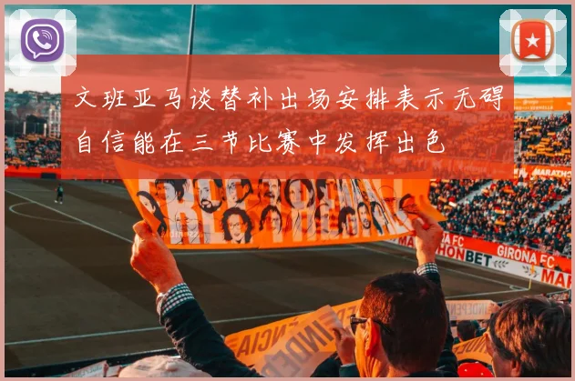 文班亚马谈替补出场安排表示无碍自信能在三节比赛中发挥出色