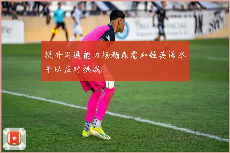 提升沟通能力杨瀚森需加强英语水平以应对挑战
