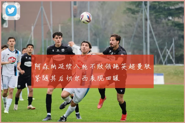 阿森纳延续八轮不败领跑英超曼联紧随其后切尔西表现回暖