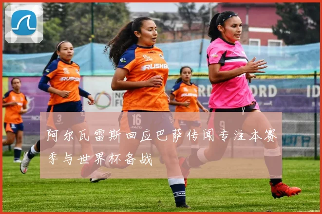 阿尔瓦雷斯回应巴萨传闻专注本赛季与世界杯备战