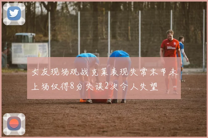 女友现场观战克莱表现失常末节未上场仅得8分失误2次令人失望