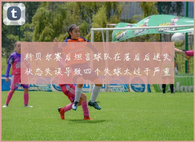 科贝尔赛后坦言球队在落后后迷失状态失误导致四个失球太过于严重