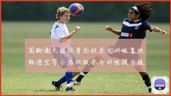 国脚谢文能现身西班牙人训练基地韩德宝等小将积极参与训练提升技艺